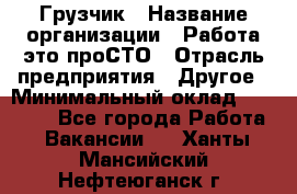 Грузчик › Название организации ­ Работа-это проСТО › Отрасль предприятия ­ Другое › Минимальный оклад ­ 26 000 - Все города Работа » Вакансии   . Ханты-Мансийский,Нефтеюганск г.